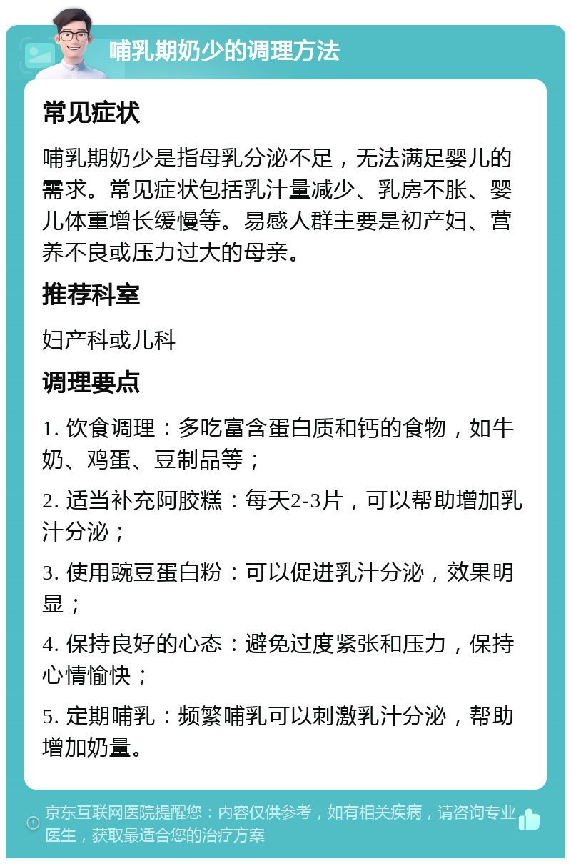 哺乳期奶少的调理方法 常见症状 哺乳期奶少是指母乳分泌不足，无法满足婴儿的需求。常见症状包括乳汁量减少、乳房不胀、婴儿体重增长缓慢等。易感人群主要是初产妇、营养不良或压力过大的母亲。 推荐科室 妇产科或儿科 调理要点 1. 饮食调理：多吃富含蛋白质和钙的食物，如牛奶、鸡蛋、豆制品等； 2. 适当补充阿胶糕：每天2-3片，可以帮助增加乳汁分泌； 3. 使用豌豆蛋白粉：可以促进乳汁分泌，效果明显； 4. 保持良好的心态：避免过度紧张和压力，保持心情愉快； 5. 定期哺乳：频繁哺乳可以刺激乳汁分泌，帮助增加奶量。