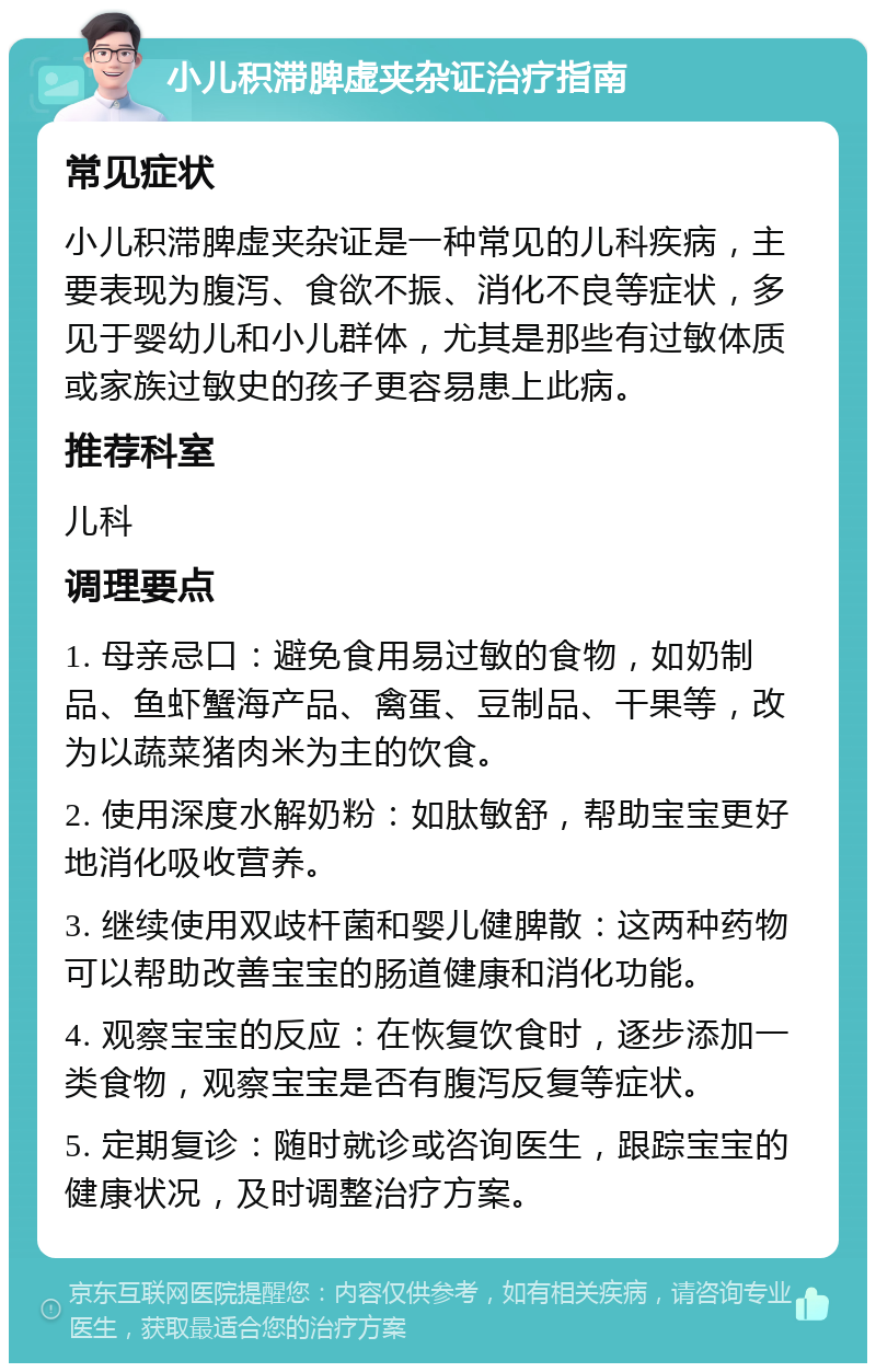 小儿积滞脾虚夹杂证治疗指南 常见症状 小儿积滞脾虚夹杂证是一种常见的儿科疾病，主要表现为腹泻、食欲不振、消化不良等症状，多见于婴幼儿和小儿群体，尤其是那些有过敏体质或家族过敏史的孩子更容易患上此病。 推荐科室 儿科 调理要点 1. 母亲忌口：避免食用易过敏的食物，如奶制品、鱼虾蟹海产品、禽蛋、豆制品、干果等，改为以蔬菜猪肉米为主的饮食。 2. 使用深度水解奶粉：如肽敏舒，帮助宝宝更好地消化吸收营养。 3. 继续使用双歧杆菌和婴儿健脾散：这两种药物可以帮助改善宝宝的肠道健康和消化功能。 4. 观察宝宝的反应：在恢复饮食时，逐步添加一类食物，观察宝宝是否有腹泻反复等症状。 5. 定期复诊：随时就诊或咨询医生，跟踪宝宝的健康状况，及时调整治疗方案。