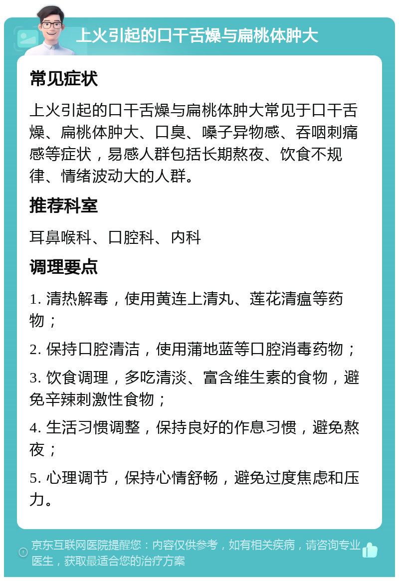 上火引起的口干舌燥与扁桃体肿大 常见症状 上火引起的口干舌燥与扁桃体肿大常见于口干舌燥、扁桃体肿大、口臭、嗓子异物感、吞咽刺痛感等症状，易感人群包括长期熬夜、饮食不规律、情绪波动大的人群。 推荐科室 耳鼻喉科、口腔科、内科 调理要点 1. 清热解毒，使用黄连上清丸、莲花清瘟等药物； 2. 保持口腔清洁，使用蒲地蓝等口腔消毒药物； 3. 饮食调理，多吃清淡、富含维生素的食物，避免辛辣刺激性食物； 4. 生活习惯调整，保持良好的作息习惯，避免熬夜； 5. 心理调节，保持心情舒畅，避免过度焦虑和压力。