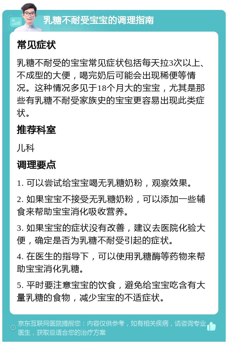 乳糖不耐受宝宝的调理指南 常见症状 乳糖不耐受的宝宝常见症状包括每天拉3次以上、不成型的大便，喝完奶后可能会出现稀便等情况。这种情况多见于18个月大的宝宝，尤其是那些有乳糖不耐受家族史的宝宝更容易出现此类症状。 推荐科室 儿科 调理要点 1. 可以尝试给宝宝喝无乳糖奶粉，观察效果。 2. 如果宝宝不接受无乳糖奶粉，可以添加一些辅食来帮助宝宝消化吸收营养。 3. 如果宝宝的症状没有改善，建议去医院化验大便，确定是否为乳糖不耐受引起的症状。 4. 在医生的指导下，可以使用乳糖酶等药物来帮助宝宝消化乳糖。 5. 平时要注意宝宝的饮食，避免给宝宝吃含有大量乳糖的食物，减少宝宝的不适症状。