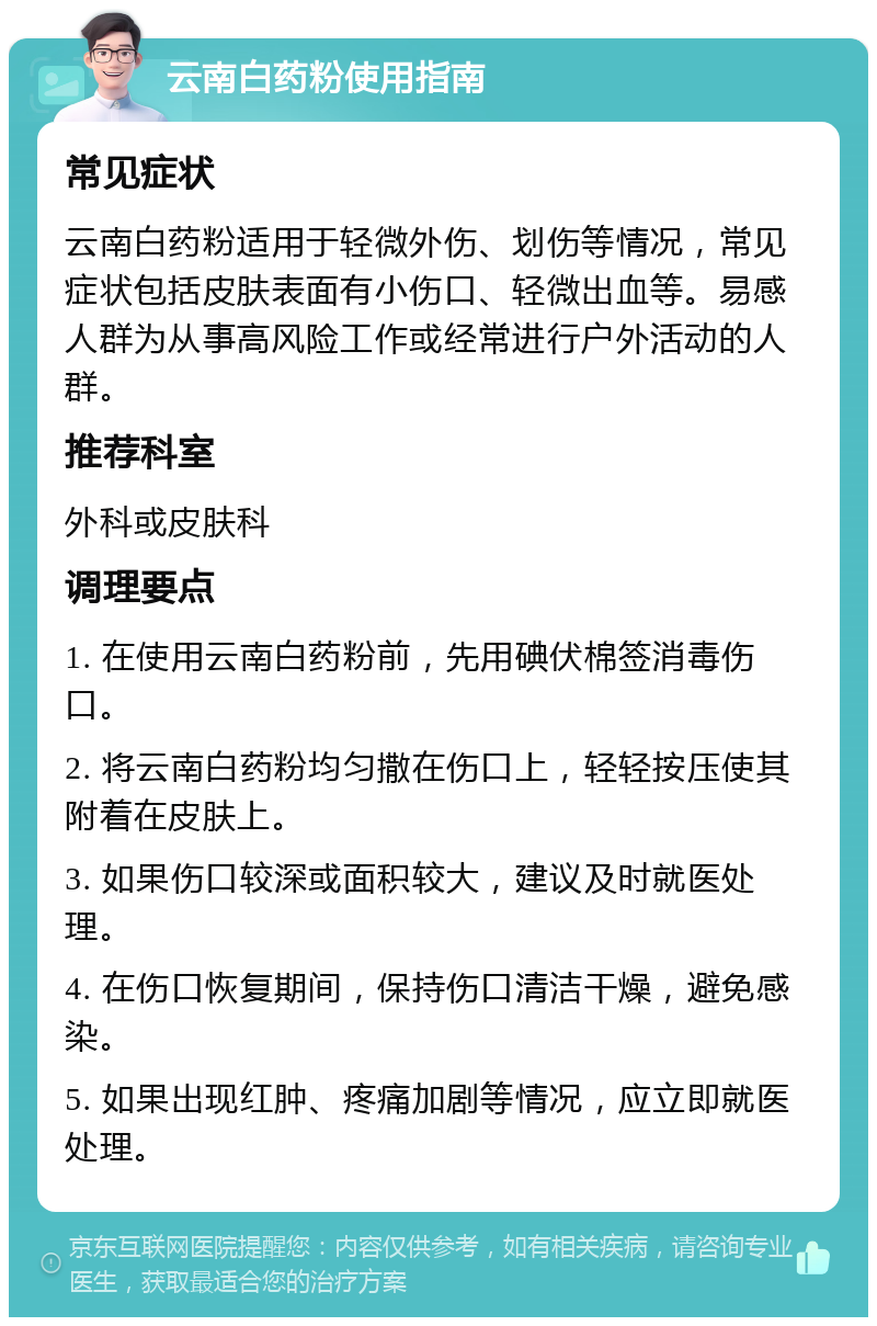 云南白药粉使用指南 常见症状 云南白药粉适用于轻微外伤、划伤等情况，常见症状包括皮肤表面有小伤口、轻微出血等。易感人群为从事高风险工作或经常进行户外活动的人群。 推荐科室 外科或皮肤科 调理要点 1. 在使用云南白药粉前，先用碘伏棉签消毒伤口。 2. 将云南白药粉均匀撒在伤口上，轻轻按压使其附着在皮肤上。 3. 如果伤口较深或面积较大，建议及时就医处理。 4. 在伤口恢复期间，保持伤口清洁干燥，避免感染。 5. 如果出现红肿、疼痛加剧等情况，应立即就医处理。