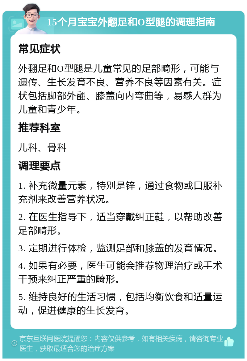 15个月宝宝外翻足和O型腿的调理指南 常见症状 外翻足和O型腿是儿童常见的足部畸形，可能与遗传、生长发育不良、营养不良等因素有关。症状包括脚部外翻、膝盖向内弯曲等，易感人群为儿童和青少年。 推荐科室 儿科、骨科 调理要点 1. 补充微量元素，特别是锌，通过食物或口服补充剂来改善营养状况。 2. 在医生指导下，适当穿戴纠正鞋，以帮助改善足部畸形。 3. 定期进行体检，监测足部和膝盖的发育情况。 4. 如果有必要，医生可能会推荐物理治疗或手术干预来纠正严重的畸形。 5. 维持良好的生活习惯，包括均衡饮食和适量运动，促进健康的生长发育。