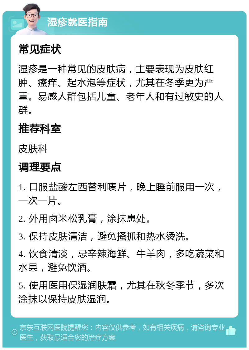 湿疹就医指南 常见症状 湿疹是一种常见的皮肤病，主要表现为皮肤红肿、瘙痒、起水泡等症状，尤其在冬季更为严重。易感人群包括儿童、老年人和有过敏史的人群。 推荐科室 皮肤科 调理要点 1. 口服盐酸左西替利嗪片，晚上睡前服用一次，一次一片。 2. 外用卤米松乳膏，涂抹患处。 3. 保持皮肤清洁，避免搔抓和热水烫洗。 4. 饮食清淡，忌辛辣海鲜、牛羊肉，多吃蔬菜和水果，避免饮酒。 5. 使用医用保湿润肤霜，尤其在秋冬季节，多次涂抹以保持皮肤湿润。