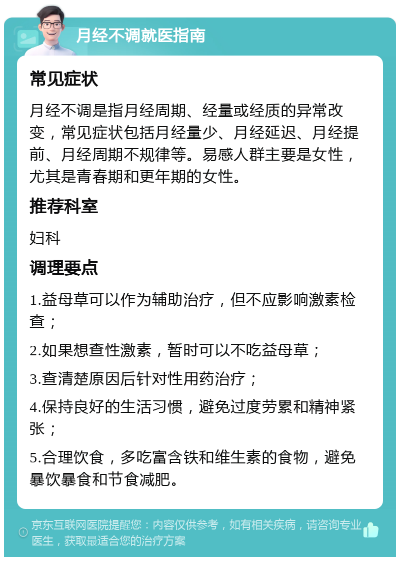 月经不调就医指南 常见症状 月经不调是指月经周期、经量或经质的异常改变，常见症状包括月经量少、月经延迟、月经提前、月经周期不规律等。易感人群主要是女性，尤其是青春期和更年期的女性。 推荐科室 妇科 调理要点 1.益母草可以作为辅助治疗，但不应影响激素检查； 2.如果想查性激素，暂时可以不吃益母草； 3.查清楚原因后针对性用药治疗； 4.保持良好的生活习惯，避免过度劳累和精神紧张； 5.合理饮食，多吃富含铁和维生素的食物，避免暴饮暴食和节食减肥。