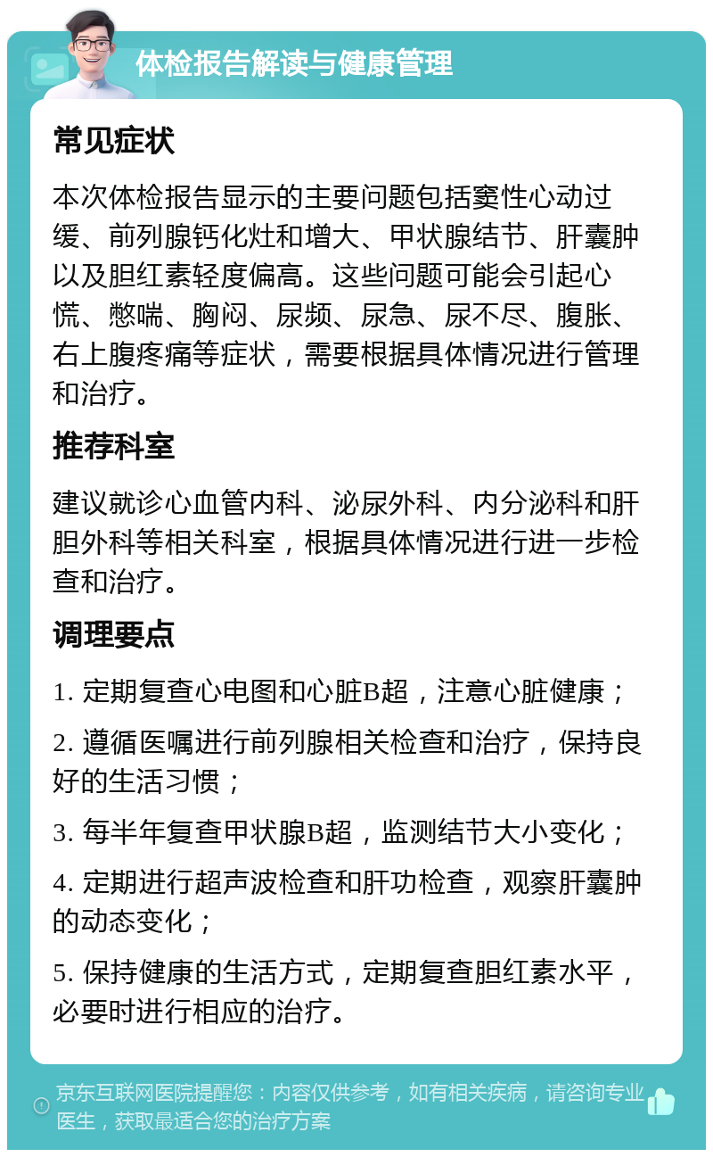 体检报告解读与健康管理 常见症状 本次体检报告显示的主要问题包括窦性心动过缓、前列腺钙化灶和增大、甲状腺结节、肝囊肿以及胆红素轻度偏高。这些问题可能会引起心慌、憋喘、胸闷、尿频、尿急、尿不尽、腹胀、右上腹疼痛等症状，需要根据具体情况进行管理和治疗。 推荐科室 建议就诊心血管内科、泌尿外科、内分泌科和肝胆外科等相关科室，根据具体情况进行进一步检查和治疗。 调理要点 1. 定期复查心电图和心脏B超，注意心脏健康； 2. 遵循医嘱进行前列腺相关检查和治疗，保持良好的生活习惯； 3. 每半年复查甲状腺B超，监测结节大小变化； 4. 定期进行超声波检查和肝功检查，观察肝囊肿的动态变化； 5. 保持健康的生活方式，定期复查胆红素水平，必要时进行相应的治疗。