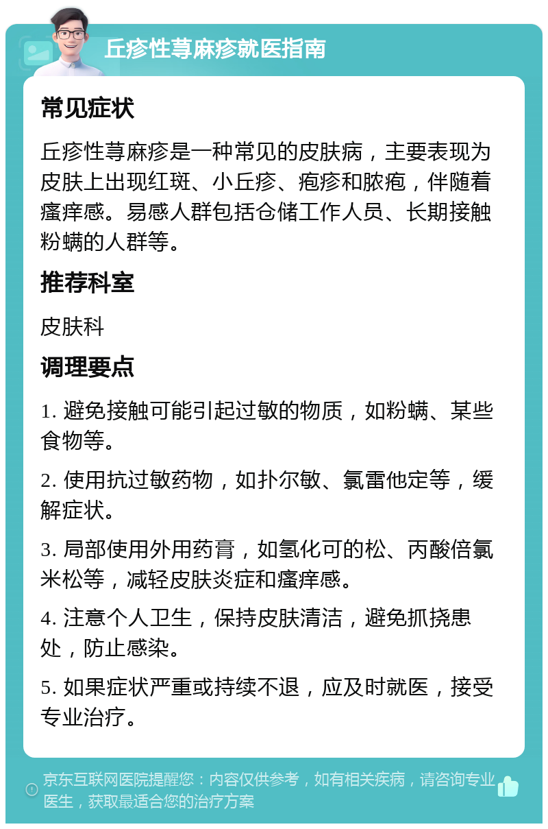 丘疹性荨麻疹就医指南 常见症状 丘疹性荨麻疹是一种常见的皮肤病，主要表现为皮肤上出现红斑、小丘疹、疱疹和脓疱，伴随着瘙痒感。易感人群包括仓储工作人员、长期接触粉螨的人群等。 推荐科室 皮肤科 调理要点 1. 避免接触可能引起过敏的物质，如粉螨、某些食物等。 2. 使用抗过敏药物，如扑尔敏、氯雷他定等，缓解症状。 3. 局部使用外用药膏，如氢化可的松、丙酸倍氯米松等，减轻皮肤炎症和瘙痒感。 4. 注意个人卫生，保持皮肤清洁，避免抓挠患处，防止感染。 5. 如果症状严重或持续不退，应及时就医，接受专业治疗。