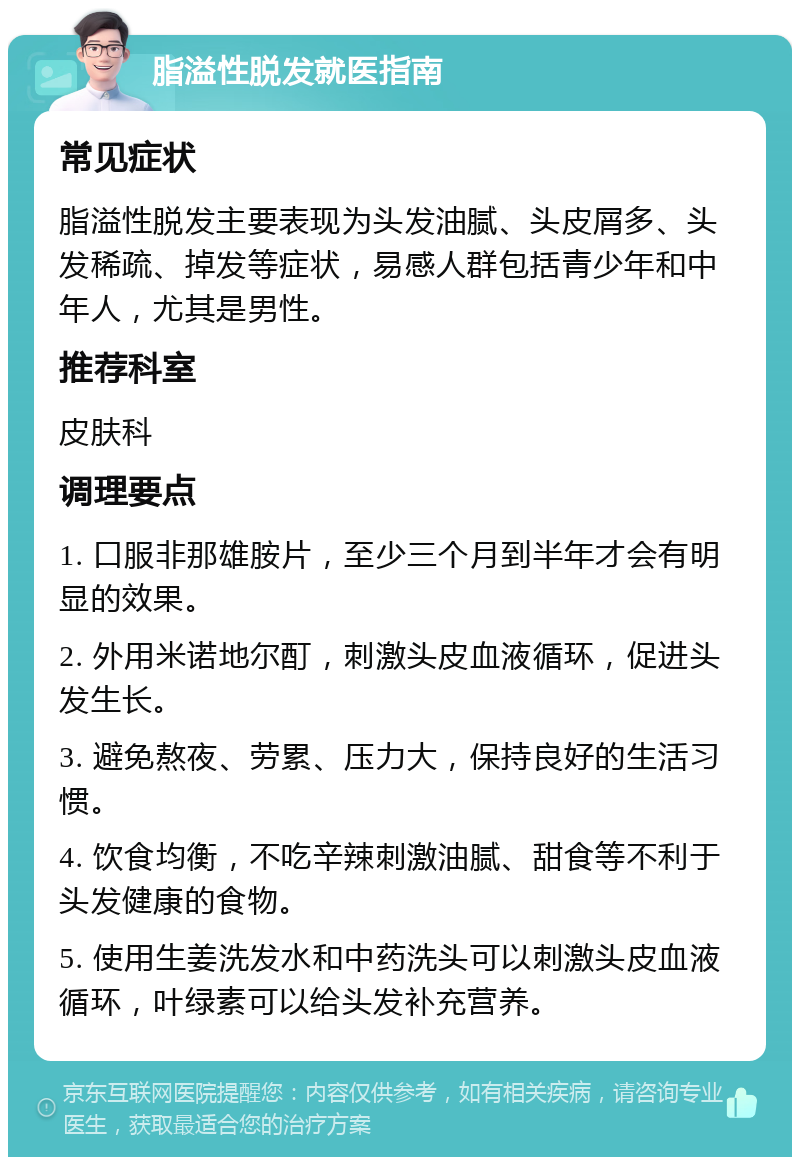 脂溢性脱发就医指南 常见症状 脂溢性脱发主要表现为头发油腻、头皮屑多、头发稀疏、掉发等症状，易感人群包括青少年和中年人，尤其是男性。 推荐科室 皮肤科 调理要点 1. 口服非那雄胺片，至少三个月到半年才会有明显的效果。 2. 外用米诺地尔酊，刺激头皮血液循环，促进头发生长。 3. 避免熬夜、劳累、压力大，保持良好的生活习惯。 4. 饮食均衡，不吃辛辣刺激油腻、甜食等不利于头发健康的食物。 5. 使用生姜洗发水和中药洗头可以刺激头皮血液循环，叶绿素可以给头发补充营养。