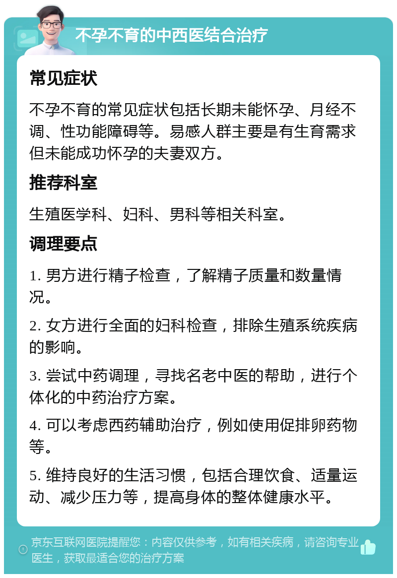 不孕不育的中西医结合治疗 常见症状 不孕不育的常见症状包括长期未能怀孕、月经不调、性功能障碍等。易感人群主要是有生育需求但未能成功怀孕的夫妻双方。 推荐科室 生殖医学科、妇科、男科等相关科室。 调理要点 1. 男方进行精子检查，了解精子质量和数量情况。 2. 女方进行全面的妇科检查，排除生殖系统疾病的影响。 3. 尝试中药调理，寻找名老中医的帮助，进行个体化的中药治疗方案。 4. 可以考虑西药辅助治疗，例如使用促排卵药物等。 5. 维持良好的生活习惯，包括合理饮食、适量运动、减少压力等，提高身体的整体健康水平。