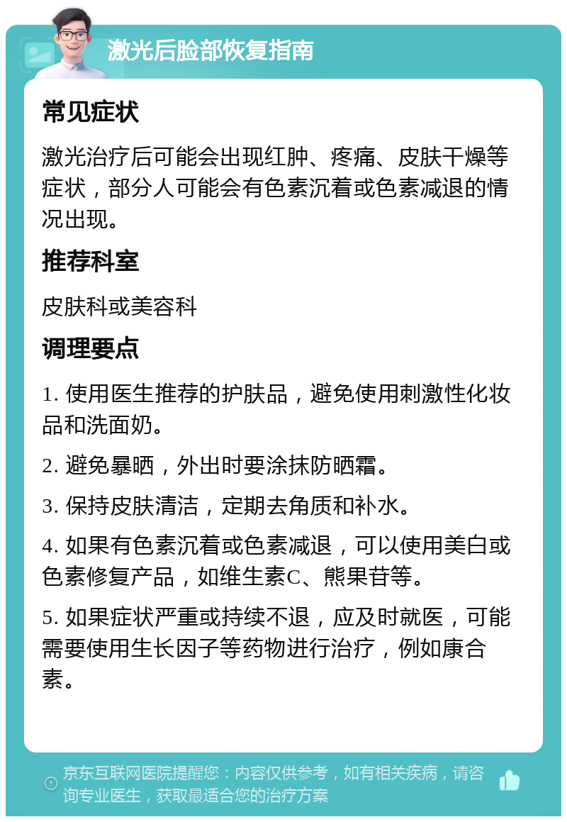 激光后脸部恢复指南 常见症状 激光治疗后可能会出现红肿、疼痛、皮肤干燥等症状，部分人可能会有色素沉着或色素减退的情况出现。 推荐科室 皮肤科或美容科 调理要点 1. 使用医生推荐的护肤品，避免使用刺激性化妆品和洗面奶。 2. 避免暴晒，外出时要涂抹防晒霜。 3. 保持皮肤清洁，定期去角质和补水。 4. 如果有色素沉着或色素减退，可以使用美白或色素修复产品，如维生素C、熊果苷等。 5. 如果症状严重或持续不退，应及时就医，可能需要使用生长因子等药物进行治疗，例如康合素。