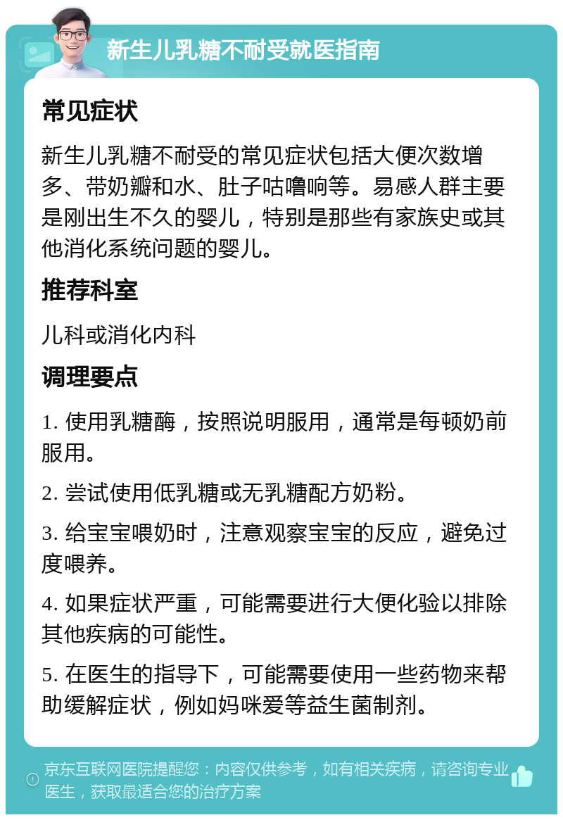 新生儿乳糖不耐受就医指南 常见症状 新生儿乳糖不耐受的常见症状包括大便次数增多、带奶瓣和水、肚子咕噜响等。易感人群主要是刚出生不久的婴儿，特别是那些有家族史或其他消化系统问题的婴儿。 推荐科室 儿科或消化内科 调理要点 1. 使用乳糖酶，按照说明服用，通常是每顿奶前服用。 2. 尝试使用低乳糖或无乳糖配方奶粉。 3. 给宝宝喂奶时，注意观察宝宝的反应，避免过度喂养。 4. 如果症状严重，可能需要进行大便化验以排除其他疾病的可能性。 5. 在医生的指导下，可能需要使用一些药物来帮助缓解症状，例如妈咪爱等益生菌制剂。