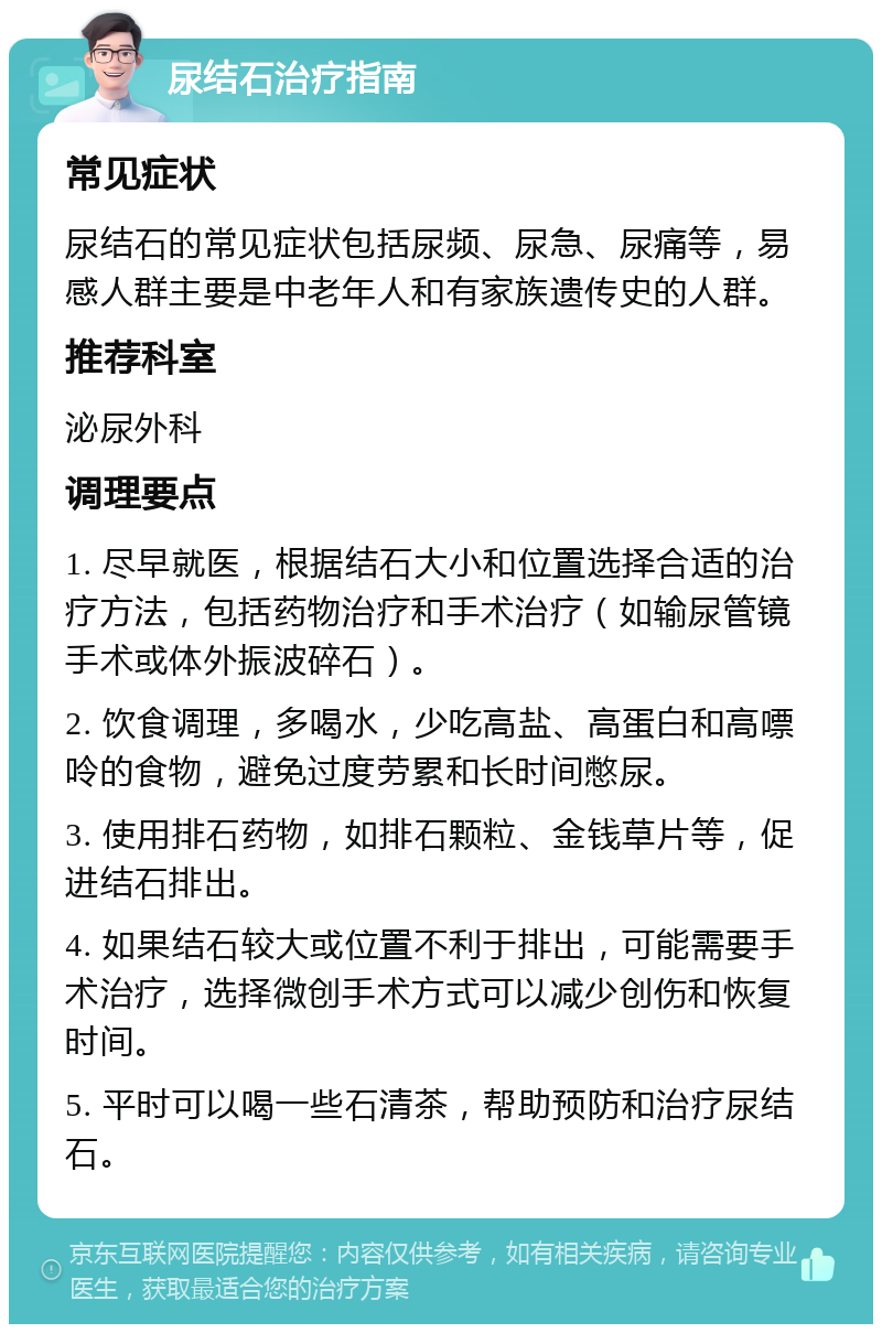 尿结石治疗指南 常见症状 尿结石的常见症状包括尿频、尿急、尿痛等，易感人群主要是中老年人和有家族遗传史的人群。 推荐科室 泌尿外科 调理要点 1. 尽早就医，根据结石大小和位置选择合适的治疗方法，包括药物治疗和手术治疗（如输尿管镜手术或体外振波碎石）。 2. 饮食调理，多喝水，少吃高盐、高蛋白和高嘌呤的食物，避免过度劳累和长时间憋尿。 3. 使用排石药物，如排石颗粒、金钱草片等，促进结石排出。 4. 如果结石较大或位置不利于排出，可能需要手术治疗，选择微创手术方式可以减少创伤和恢复时间。 5. 平时可以喝一些石清茶，帮助预防和治疗尿结石。