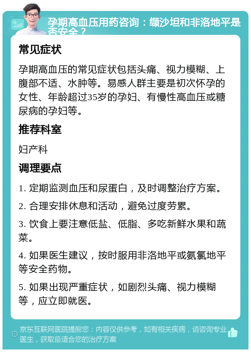 孕期高血压用药咨询：缬沙坦和非洛地平是否安全？ 常见症状 孕期高血压的常见症状包括头痛、视力模糊、上腹部不适、水肿等。易感人群主要是初次怀孕的女性、年龄超过35岁的孕妇、有慢性高血压或糖尿病的孕妇等。 推荐科室 妇产科 调理要点 1. 定期监测血压和尿蛋白，及时调整治疗方案。 2. 合理安排休息和活动，避免过度劳累。 3. 饮食上要注意低盐、低脂、多吃新鲜水果和蔬菜。 4. 如果医生建议，按时服用非洛地平或氨氯地平等安全药物。 5. 如果出现严重症状，如剧烈头痛、视力模糊等，应立即就医。