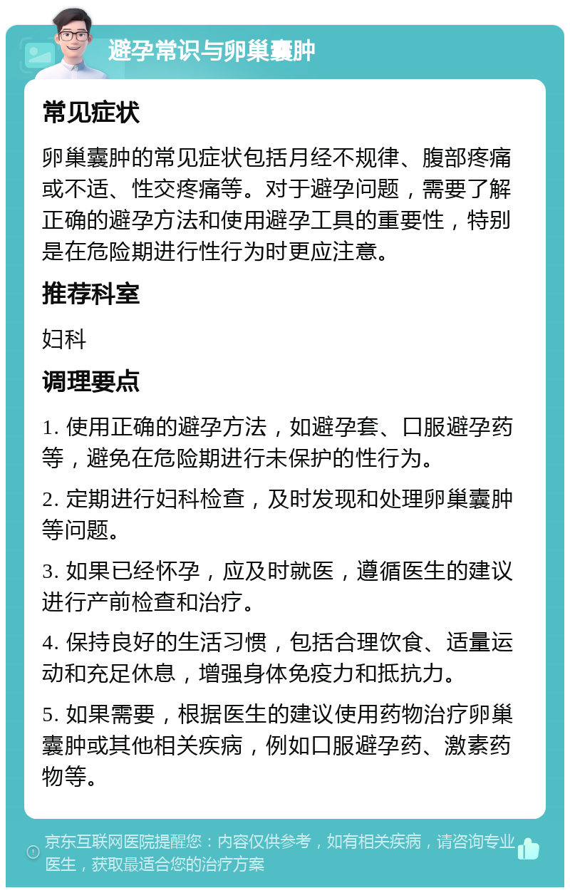 避孕常识与卵巢囊肿 常见症状 卵巢囊肿的常见症状包括月经不规律、腹部疼痛或不适、性交疼痛等。对于避孕问题，需要了解正确的避孕方法和使用避孕工具的重要性，特别是在危险期进行性行为时更应注意。 推荐科室 妇科 调理要点 1. 使用正确的避孕方法，如避孕套、口服避孕药等，避免在危险期进行未保护的性行为。 2. 定期进行妇科检查，及时发现和处理卵巢囊肿等问题。 3. 如果已经怀孕，应及时就医，遵循医生的建议进行产前检查和治疗。 4. 保持良好的生活习惯，包括合理饮食、适量运动和充足休息，增强身体免疫力和抵抗力。 5. 如果需要，根据医生的建议使用药物治疗卵巢囊肿或其他相关疾病，例如口服避孕药、激素药物等。