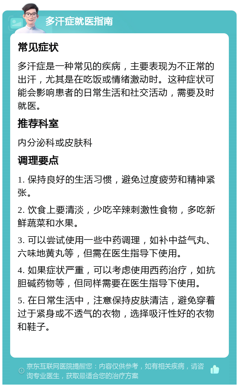 多汗症就医指南 常见症状 多汗症是一种常见的疾病，主要表现为不正常的出汗，尤其是在吃饭或情绪激动时。这种症状可能会影响患者的日常生活和社交活动，需要及时就医。 推荐科室 内分泌科或皮肤科 调理要点 1. 保持良好的生活习惯，避免过度疲劳和精神紧张。 2. 饮食上要清淡，少吃辛辣刺激性食物，多吃新鲜蔬菜和水果。 3. 可以尝试使用一些中药调理，如补中益气丸、六味地黄丸等，但需在医生指导下使用。 4. 如果症状严重，可以考虑使用西药治疗，如抗胆碱药物等，但同样需要在医生指导下使用。 5. 在日常生活中，注意保持皮肤清洁，避免穿着过于紧身或不透气的衣物，选择吸汗性好的衣物和鞋子。