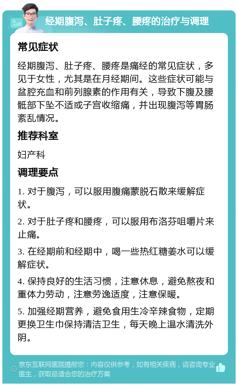 经期腹泻、肚子疼、腰疼的治疗与调理 常见症状 经期腹泻、肚子疼、腰疼是痛经的常见症状，多见于女性，尤其是在月经期间。这些症状可能与盆腔充血和前列腺素的作用有关，导致下腹及腰骶部下坠不适或子宫收缩痛，并出现腹泻等胃肠紊乱情况。 推荐科室 妇产科 调理要点 1. 对于腹泻，可以服用腹痛蒙脱石散来缓解症状。 2. 对于肚子疼和腰疼，可以服用布洛芬咀嚼片来止痛。 3. 在经期前和经期中，喝一些热红糖姜水可以缓解症状。 4. 保持良好的生活习惯，注意休息，避免熬夜和重体力劳动，注意劳逸适度，注意保暖。 5. 加强经期营养，避免食用生冷辛辣食物，定期更换卫生巾保持清洁卫生，每天晚上温水清洗外阴。