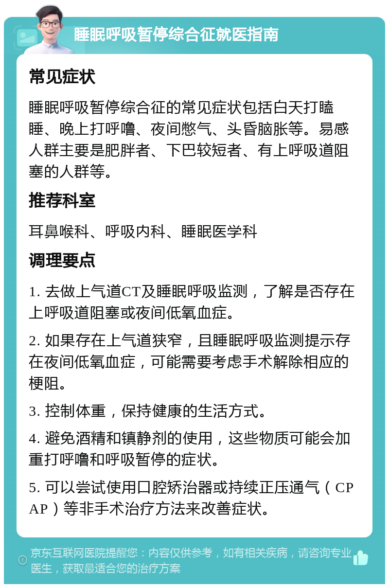 睡眠呼吸暂停综合征就医指南 常见症状 睡眠呼吸暂停综合征的常见症状包括白天打瞌睡、晚上打呼噜、夜间憋气、头昏脑胀等。易感人群主要是肥胖者、下巴较短者、有上呼吸道阻塞的人群等。 推荐科室 耳鼻喉科、呼吸内科、睡眠医学科 调理要点 1. 去做上气道CT及睡眠呼吸监测，了解是否存在上呼吸道阻塞或夜间低氧血症。 2. 如果存在上气道狭窄，且睡眠呼吸监测提示存在夜间低氧血症，可能需要考虑手术解除相应的梗阻。 3. 控制体重，保持健康的生活方式。 4. 避免酒精和镇静剂的使用，这些物质可能会加重打呼噜和呼吸暂停的症状。 5. 可以尝试使用口腔矫治器或持续正压通气（CPAP）等非手术治疗方法来改善症状。