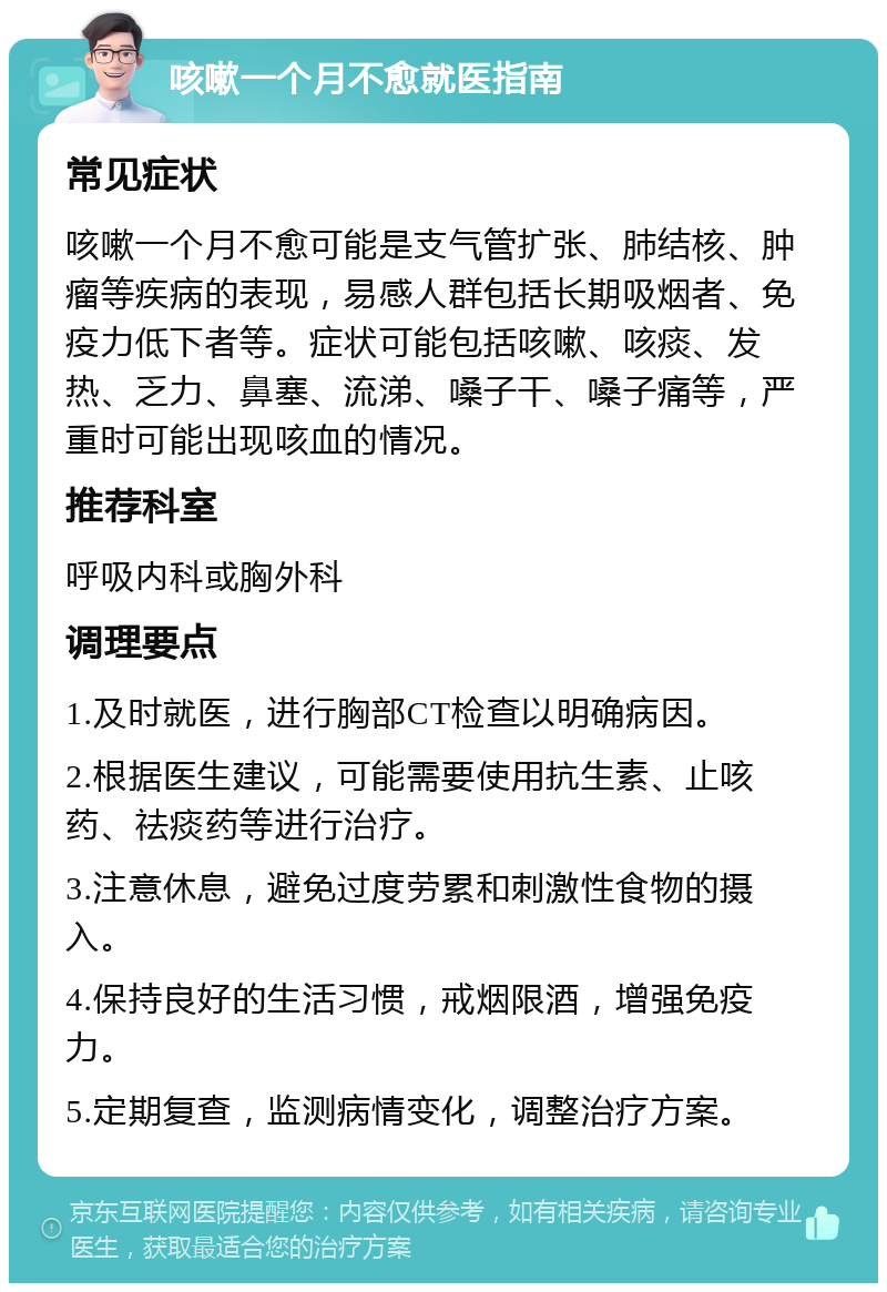 咳嗽一个月不愈就医指南 常见症状 咳嗽一个月不愈可能是支气管扩张、肺结核、肿瘤等疾病的表现，易感人群包括长期吸烟者、免疫力低下者等。症状可能包括咳嗽、咳痰、发热、乏力、鼻塞、流涕、嗓子干、嗓子痛等，严重时可能出现咳血的情况。 推荐科室 呼吸内科或胸外科 调理要点 1.及时就医，进行胸部CT检查以明确病因。 2.根据医生建议，可能需要使用抗生素、止咳药、祛痰药等进行治疗。 3.注意休息，避免过度劳累和刺激性食物的摄入。 4.保持良好的生活习惯，戒烟限酒，增强免疫力。 5.定期复查，监测病情变化，调整治疗方案。