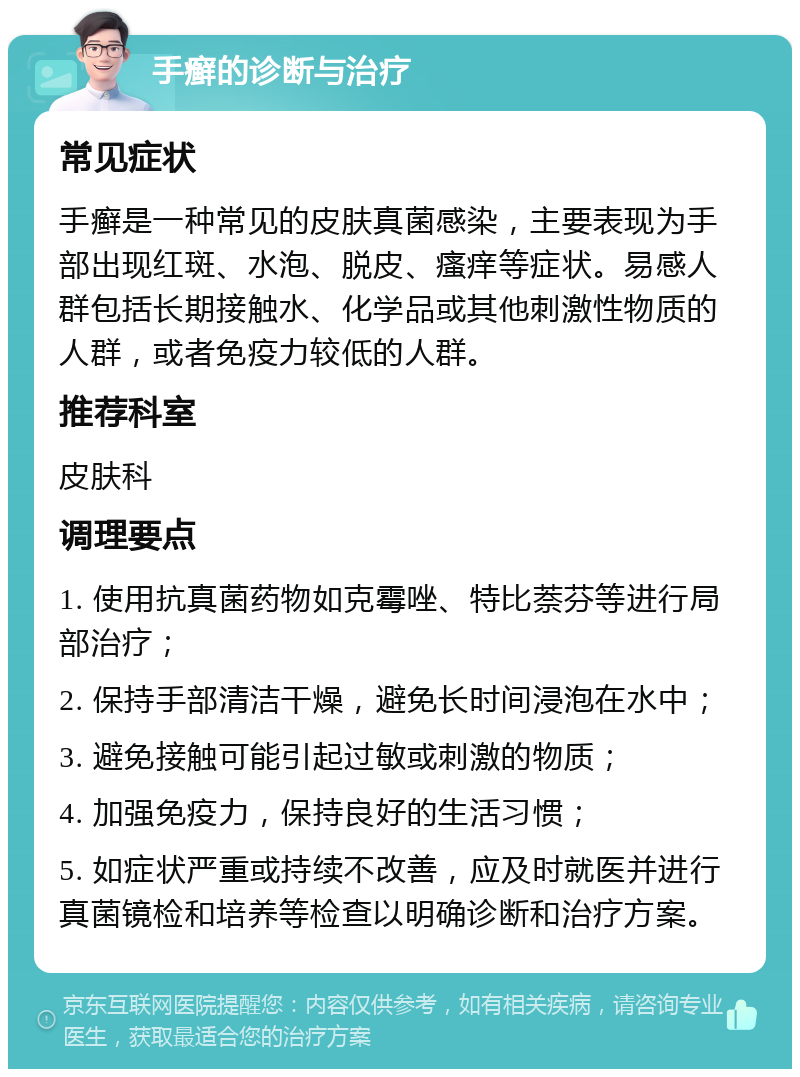 手癣的诊断与治疗 常见症状 手癣是一种常见的皮肤真菌感染，主要表现为手部出现红斑、水泡、脱皮、瘙痒等症状。易感人群包括长期接触水、化学品或其他刺激性物质的人群，或者免疫力较低的人群。 推荐科室 皮肤科 调理要点 1. 使用抗真菌药物如克霉唑、特比萘芬等进行局部治疗； 2. 保持手部清洁干燥，避免长时间浸泡在水中； 3. 避免接触可能引起过敏或刺激的物质； 4. 加强免疫力，保持良好的生活习惯； 5. 如症状严重或持续不改善，应及时就医并进行真菌镜检和培养等检查以明确诊断和治疗方案。