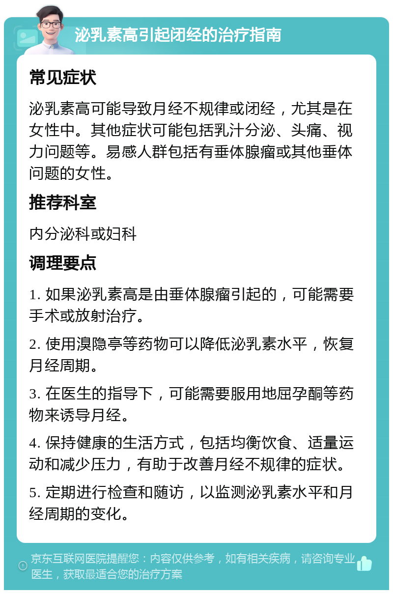 泌乳素高引起闭经的治疗指南 常见症状 泌乳素高可能导致月经不规律或闭经，尤其是在女性中。其他症状可能包括乳汁分泌、头痛、视力问题等。易感人群包括有垂体腺瘤或其他垂体问题的女性。 推荐科室 内分泌科或妇科 调理要点 1. 如果泌乳素高是由垂体腺瘤引起的，可能需要手术或放射治疗。 2. 使用溴隐亭等药物可以降低泌乳素水平，恢复月经周期。 3. 在医生的指导下，可能需要服用地屈孕酮等药物来诱导月经。 4. 保持健康的生活方式，包括均衡饮食、适量运动和减少压力，有助于改善月经不规律的症状。 5. 定期进行检查和随访，以监测泌乳素水平和月经周期的变化。