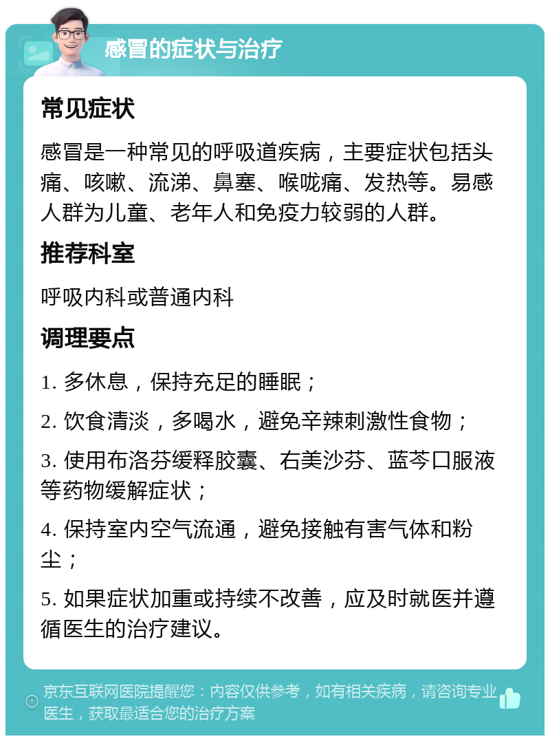 感冒的症状与治疗 常见症状 感冒是一种常见的呼吸道疾病，主要症状包括头痛、咳嗽、流涕、鼻塞、喉咙痛、发热等。易感人群为儿童、老年人和免疫力较弱的人群。 推荐科室 呼吸内科或普通内科 调理要点 1. 多休息，保持充足的睡眠； 2. 饮食清淡，多喝水，避免辛辣刺激性食物； 3. 使用布洛芬缓释胶囊、右美沙芬、蓝芩口服液等药物缓解症状； 4. 保持室内空气流通，避免接触有害气体和粉尘； 5. 如果症状加重或持续不改善，应及时就医并遵循医生的治疗建议。