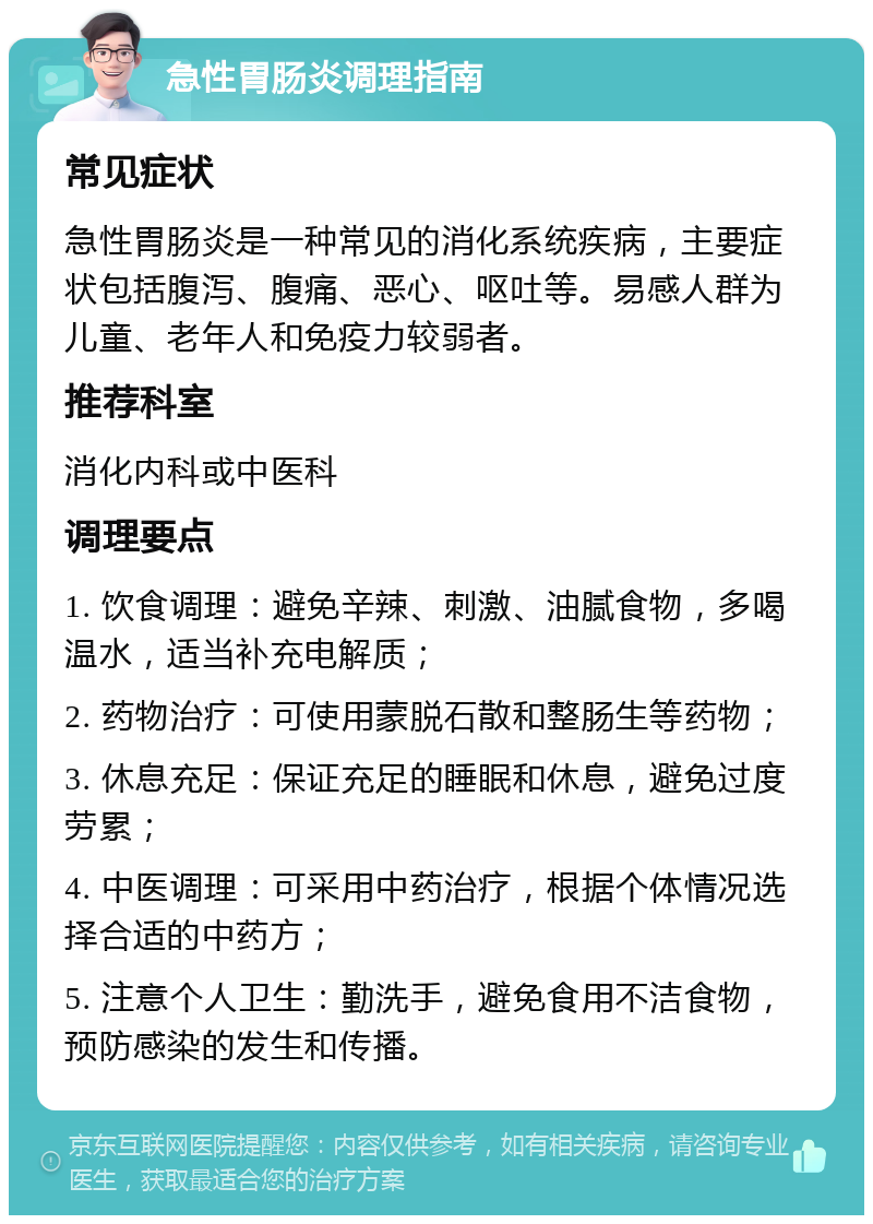 急性胃肠炎调理指南 常见症状 急性胃肠炎是一种常见的消化系统疾病，主要症状包括腹泻、腹痛、恶心、呕吐等。易感人群为儿童、老年人和免疫力较弱者。 推荐科室 消化内科或中医科 调理要点 1. 饮食调理：避免辛辣、刺激、油腻食物，多喝温水，适当补充电解质； 2. 药物治疗：可使用蒙脱石散和整肠生等药物； 3. 休息充足：保证充足的睡眠和休息，避免过度劳累； 4. 中医调理：可采用中药治疗，根据个体情况选择合适的中药方； 5. 注意个人卫生：勤洗手，避免食用不洁食物，预防感染的发生和传播。