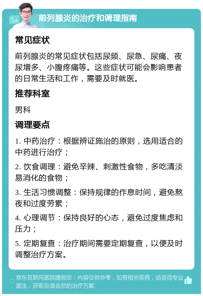 前列腺炎的治疗和调理指南 常见症状 前列腺炎的常见症状包括尿频、尿急、尿痛、夜尿增多、小腹疼痛等。这些症状可能会影响患者的日常生活和工作，需要及时就医。 推荐科室 男科 调理要点 1. 中药治疗：根据辨证施治的原则，选用适合的中药进行治疗； 2. 饮食调理：避免辛辣、刺激性食物，多吃清淡易消化的食物； 3. 生活习惯调整：保持规律的作息时间，避免熬夜和过度劳累； 4. 心理调节：保持良好的心态，避免过度焦虑和压力； 5. 定期复查：治疗期间需要定期复查，以便及时调整治疗方案。