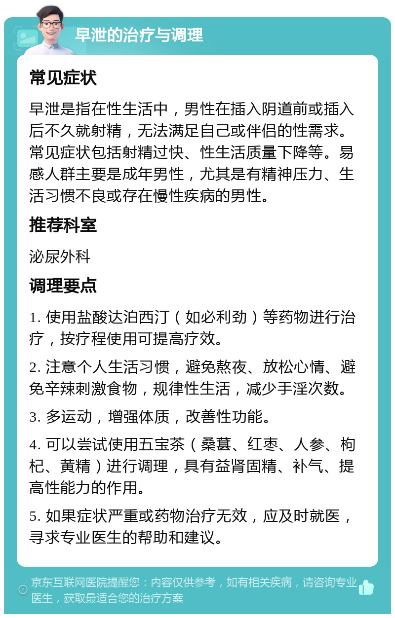 早泄的治疗与调理 常见症状 早泄是指在性生活中，男性在插入阴道前或插入后不久就射精，无法满足自己或伴侣的性需求。常见症状包括射精过快、性生活质量下降等。易感人群主要是成年男性，尤其是有精神压力、生活习惯不良或存在慢性疾病的男性。 推荐科室 泌尿外科 调理要点 1. 使用盐酸达泊西汀（如必利劲）等药物进行治疗，按疗程使用可提高疗效。 2. 注意个人生活习惯，避免熬夜、放松心情、避免辛辣刺激食物，规律性生活，减少手淫次数。 3. 多运动，增强体质，改善性功能。 4. 可以尝试使用五宝茶（桑葚、红枣、人参、枸杞、黄精）进行调理，具有益肾固精、补气、提高性能力的作用。 5. 如果症状严重或药物治疗无效，应及时就医，寻求专业医生的帮助和建议。