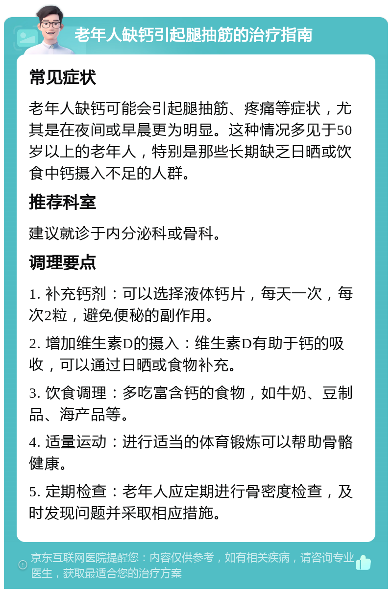 老年人缺钙引起腿抽筋的治疗指南 常见症状 老年人缺钙可能会引起腿抽筋、疼痛等症状，尤其是在夜间或早晨更为明显。这种情况多见于50岁以上的老年人，特别是那些长期缺乏日晒或饮食中钙摄入不足的人群。 推荐科室 建议就诊于内分泌科或骨科。 调理要点 1. 补充钙剂：可以选择液体钙片，每天一次，每次2粒，避免便秘的副作用。 2. 增加维生素D的摄入：维生素D有助于钙的吸收，可以通过日晒或食物补充。 3. 饮食调理：多吃富含钙的食物，如牛奶、豆制品、海产品等。 4. 适量运动：进行适当的体育锻炼可以帮助骨骼健康。 5. 定期检查：老年人应定期进行骨密度检查，及时发现问题并采取相应措施。