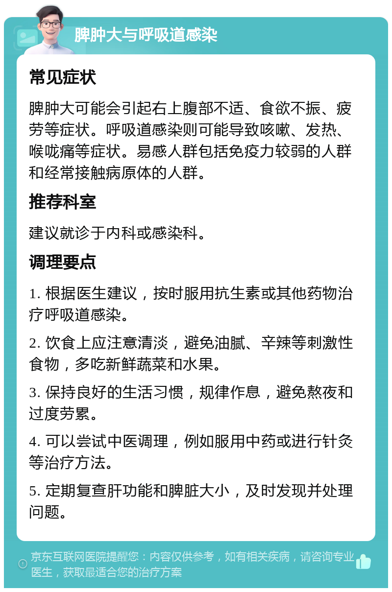 脾肿大与呼吸道感染 常见症状 脾肿大可能会引起右上腹部不适、食欲不振、疲劳等症状。呼吸道感染则可能导致咳嗽、发热、喉咙痛等症状。易感人群包括免疫力较弱的人群和经常接触病原体的人群。 推荐科室 建议就诊于内科或感染科。 调理要点 1. 根据医生建议，按时服用抗生素或其他药物治疗呼吸道感染。 2. 饮食上应注意清淡，避免油腻、辛辣等刺激性食物，多吃新鲜蔬菜和水果。 3. 保持良好的生活习惯，规律作息，避免熬夜和过度劳累。 4. 可以尝试中医调理，例如服用中药或进行针灸等治疗方法。 5. 定期复查肝功能和脾脏大小，及时发现并处理问题。