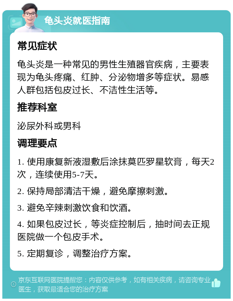 龟头炎就医指南 常见症状 龟头炎是一种常见的男性生殖器官疾病，主要表现为龟头疼痛、红肿、分泌物增多等症状。易感人群包括包皮过长、不洁性生活等。 推荐科室 泌尿外科或男科 调理要点 1. 使用康复新液湿敷后涂抹莫匹罗星软膏，每天2次，连续使用5-7天。 2. 保持局部清洁干燥，避免摩擦刺激。 3. 避免辛辣刺激饮食和饮酒。 4. 如果包皮过长，等炎症控制后，抽时间去正规医院做一个包皮手术。 5. 定期复诊，调整治疗方案。