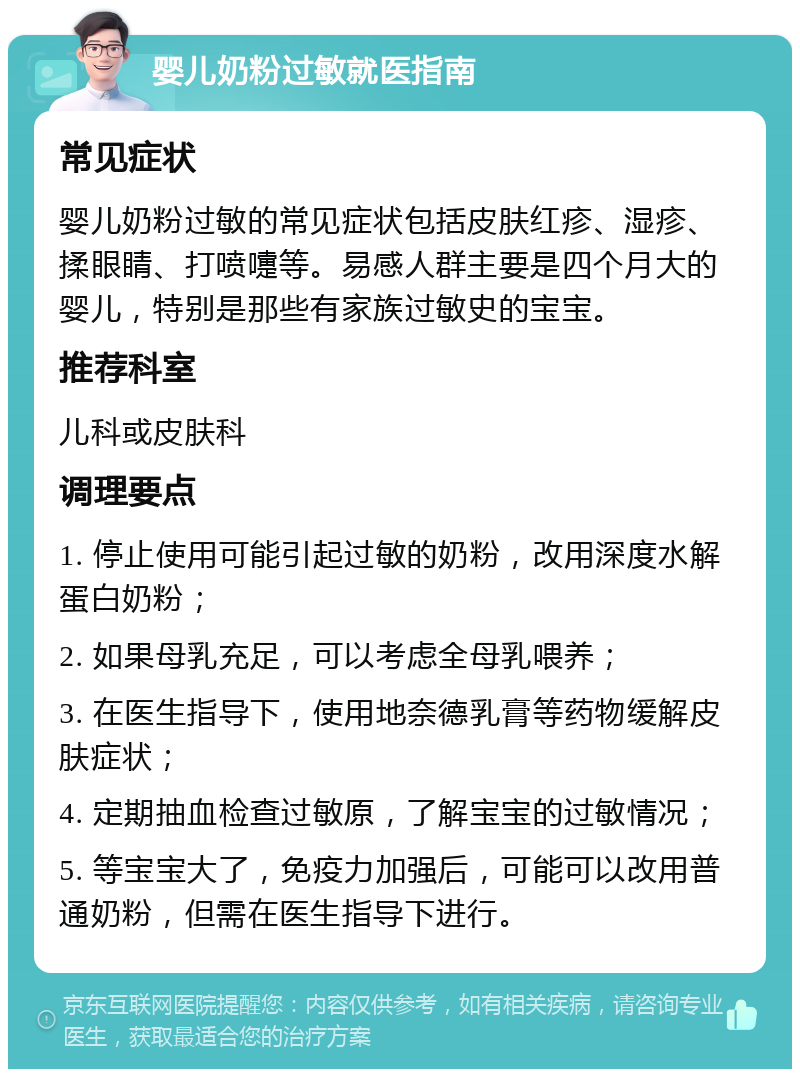 婴儿奶粉过敏就医指南 常见症状 婴儿奶粉过敏的常见症状包括皮肤红疹、湿疹、揉眼睛、打喷嚏等。易感人群主要是四个月大的婴儿，特别是那些有家族过敏史的宝宝。 推荐科室 儿科或皮肤科 调理要点 1. 停止使用可能引起过敏的奶粉，改用深度水解蛋白奶粉； 2. 如果母乳充足，可以考虑全母乳喂养； 3. 在医生指导下，使用地奈德乳膏等药物缓解皮肤症状； 4. 定期抽血检查过敏原，了解宝宝的过敏情况； 5. 等宝宝大了，免疫力加强后，可能可以改用普通奶粉，但需在医生指导下进行。