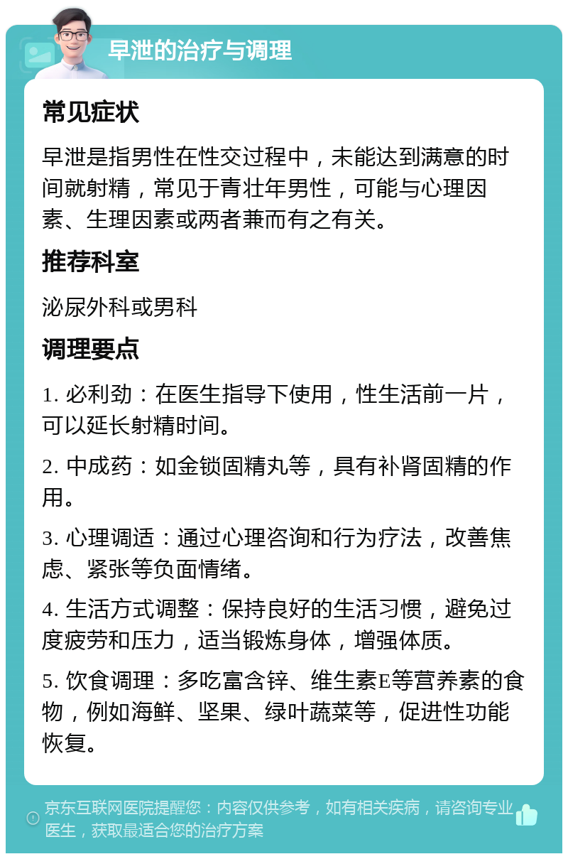 早泄的治疗与调理 常见症状 早泄是指男性在性交过程中，未能达到满意的时间就射精，常见于青壮年男性，可能与心理因素、生理因素或两者兼而有之有关。 推荐科室 泌尿外科或男科 调理要点 1. 必利劲：在医生指导下使用，性生活前一片，可以延长射精时间。 2. 中成药：如金锁固精丸等，具有补肾固精的作用。 3. 心理调适：通过心理咨询和行为疗法，改善焦虑、紧张等负面情绪。 4. 生活方式调整：保持良好的生活习惯，避免过度疲劳和压力，适当锻炼身体，增强体质。 5. 饮食调理：多吃富含锌、维生素E等营养素的食物，例如海鲜、坚果、绿叶蔬菜等，促进性功能恢复。