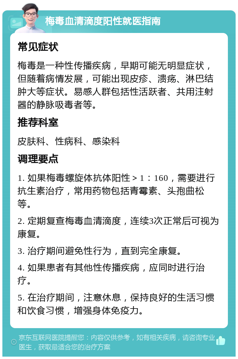 梅毒血清滴度阳性就医指南 常见症状 梅毒是一种性传播疾病，早期可能无明显症状，但随着病情发展，可能出现皮疹、溃疡、淋巴结肿大等症状。易感人群包括性活跃者、共用注射器的静脉吸毒者等。 推荐科室 皮肤科、性病科、感染科 调理要点 1. 如果梅毒螺旋体抗体阳性＞1：160，需要进行抗生素治疗，常用药物包括青霉素、头孢曲松等。 2. 定期复查梅毒血清滴度，连续3次正常后可视为康复。 3. 治疗期间避免性行为，直到完全康复。 4. 如果患者有其他性传播疾病，应同时进行治疗。 5. 在治疗期间，注意休息，保持良好的生活习惯和饮食习惯，增强身体免疫力。