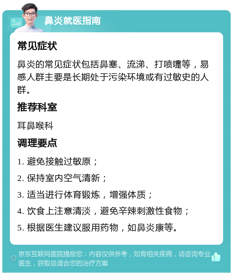 鼻炎就医指南 常见症状 鼻炎的常见症状包括鼻塞、流涕、打喷嚏等，易感人群主要是长期处于污染环境或有过敏史的人群。 推荐科室 耳鼻喉科 调理要点 1. 避免接触过敏原； 2. 保持室内空气清新； 3. 适当进行体育锻炼，增强体质； 4. 饮食上注意清淡，避免辛辣刺激性食物； 5. 根据医生建议服用药物，如鼻炎康等。