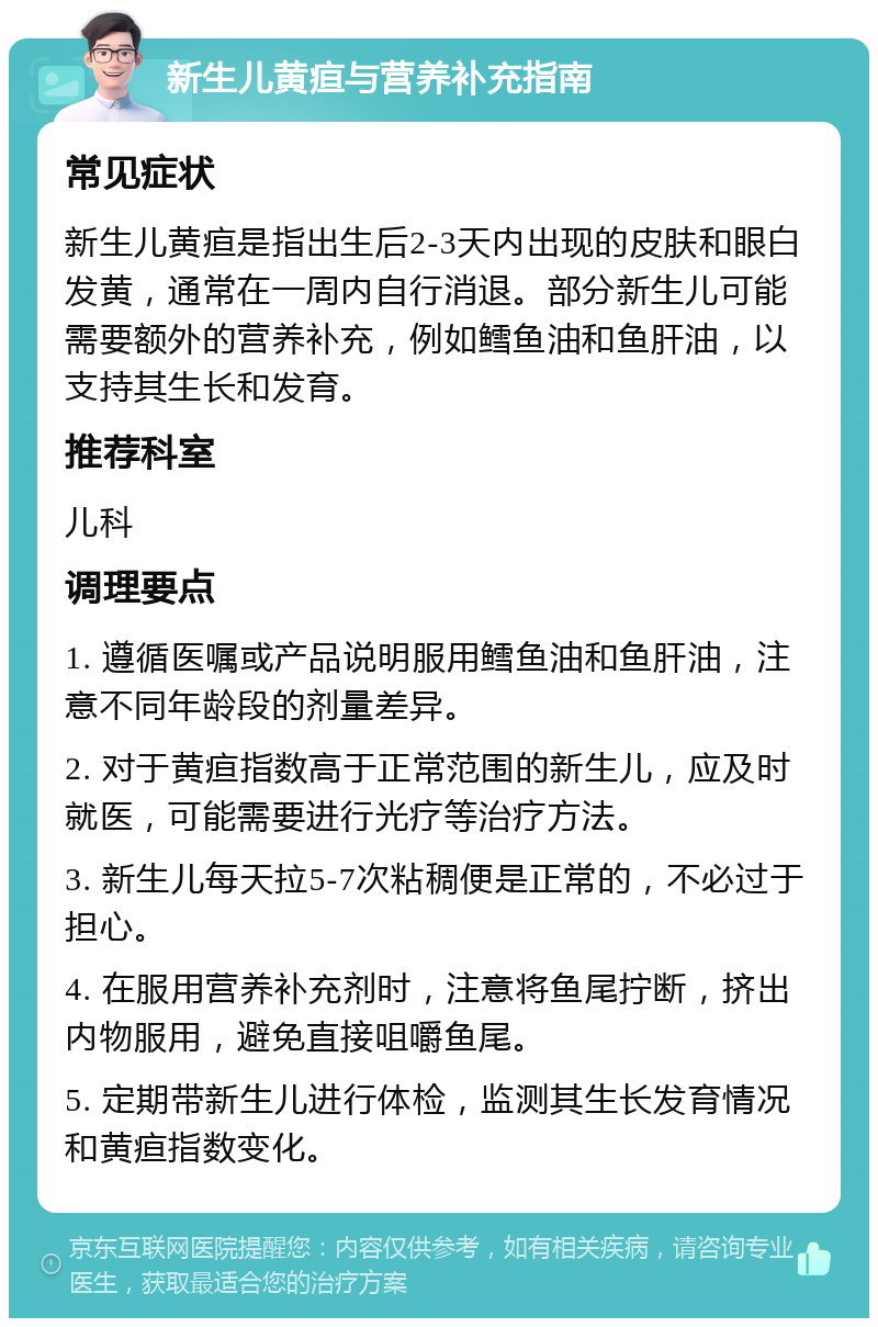 新生儿黄疸与营养补充指南 常见症状 新生儿黄疸是指出生后2-3天内出现的皮肤和眼白发黄，通常在一周内自行消退。部分新生儿可能需要额外的营养补充，例如鳕鱼油和鱼肝油，以支持其生长和发育。 推荐科室 儿科 调理要点 1. 遵循医嘱或产品说明服用鳕鱼油和鱼肝油，注意不同年龄段的剂量差异。 2. 对于黄疸指数高于正常范围的新生儿，应及时就医，可能需要进行光疗等治疗方法。 3. 新生儿每天拉5-7次粘稠便是正常的，不必过于担心。 4. 在服用营养补充剂时，注意将鱼尾拧断，挤出内物服用，避免直接咀嚼鱼尾。 5. 定期带新生儿进行体检，监测其生长发育情况和黄疸指数变化。