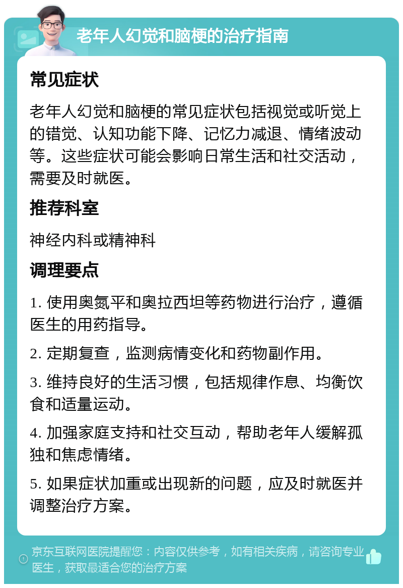 老年人幻觉和脑梗的治疗指南 常见症状 老年人幻觉和脑梗的常见症状包括视觉或听觉上的错觉、认知功能下降、记忆力减退、情绪波动等。这些症状可能会影响日常生活和社交活动，需要及时就医。 推荐科室 神经内科或精神科 调理要点 1. 使用奥氮平和奥拉西坦等药物进行治疗，遵循医生的用药指导。 2. 定期复查，监测病情变化和药物副作用。 3. 维持良好的生活习惯，包括规律作息、均衡饮食和适量运动。 4. 加强家庭支持和社交互动，帮助老年人缓解孤独和焦虑情绪。 5. 如果症状加重或出现新的问题，应及时就医并调整治疗方案。