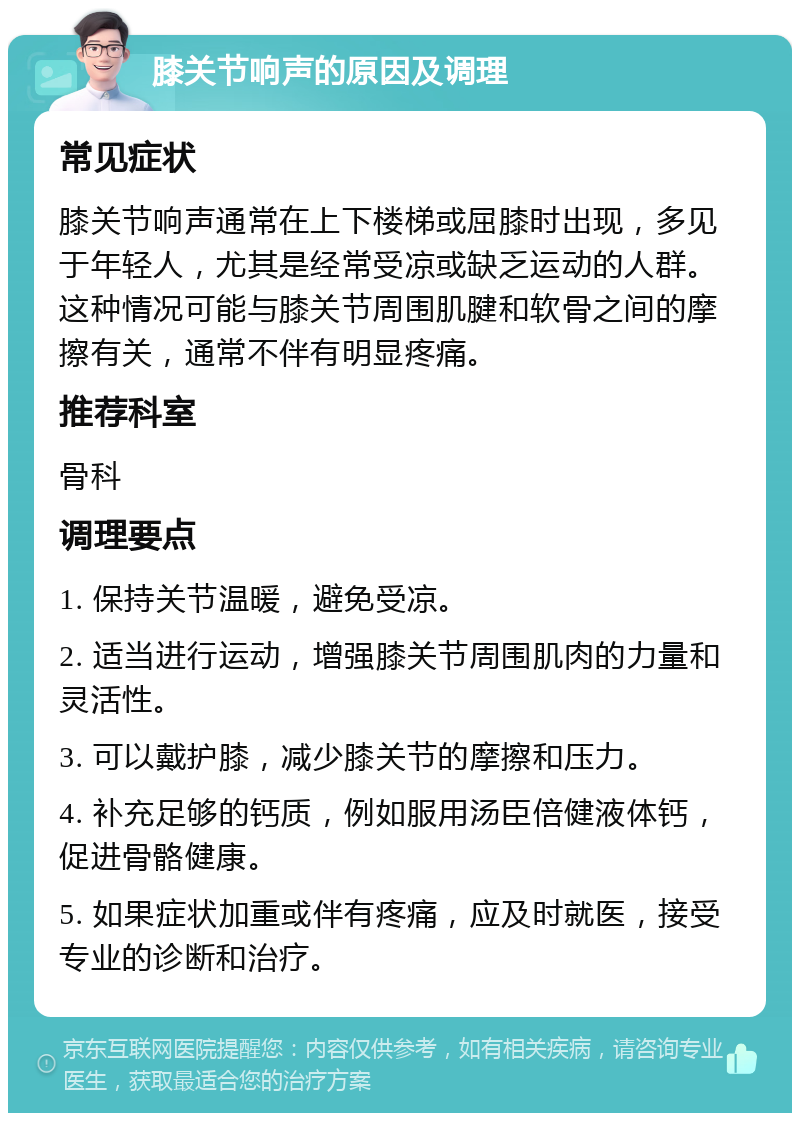 膝关节响声的原因及调理 常见症状 膝关节响声通常在上下楼梯或屈膝时出现，多见于年轻人，尤其是经常受凉或缺乏运动的人群。这种情况可能与膝关节周围肌腱和软骨之间的摩擦有关，通常不伴有明显疼痛。 推荐科室 骨科 调理要点 1. 保持关节温暖，避免受凉。 2. 适当进行运动，增强膝关节周围肌肉的力量和灵活性。 3. 可以戴护膝，减少膝关节的摩擦和压力。 4. 补充足够的钙质，例如服用汤臣倍健液体钙，促进骨骼健康。 5. 如果症状加重或伴有疼痛，应及时就医，接受专业的诊断和治疗。