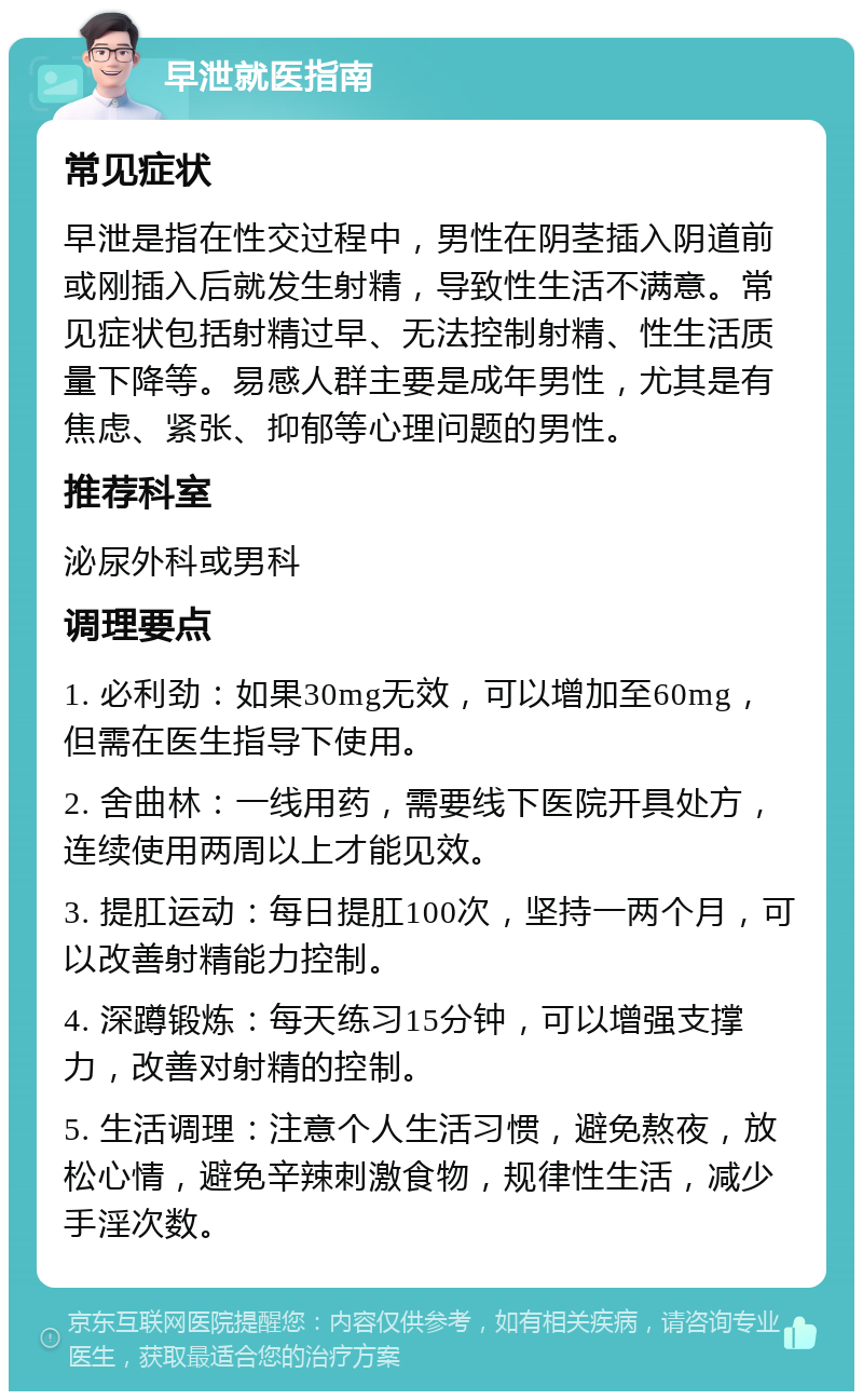 早泄就医指南 常见症状 早泄是指在性交过程中，男性在阴茎插入阴道前或刚插入后就发生射精，导致性生活不满意。常见症状包括射精过早、无法控制射精、性生活质量下降等。易感人群主要是成年男性，尤其是有焦虑、紧张、抑郁等心理问题的男性。 推荐科室 泌尿外科或男科 调理要点 1. 必利劲：如果30mg无效，可以增加至60mg，但需在医生指导下使用。 2. 舍曲林：一线用药，需要线下医院开具处方，连续使用两周以上才能见效。 3. 提肛运动：每日提肛100次，坚持一两个月，可以改善射精能力控制。 4. 深蹲锻炼：每天练习15分钟，可以增强支撑力，改善对射精的控制。 5. 生活调理：注意个人生活习惯，避免熬夜，放松心情，避免辛辣刺激食物，规律性生活，减少手淫次数。