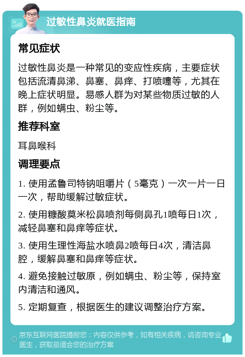 过敏性鼻炎就医指南 常见症状 过敏性鼻炎是一种常见的变应性疾病，主要症状包括流清鼻涕、鼻塞、鼻痒、打喷嚏等，尤其在晚上症状明显。易感人群为对某些物质过敏的人群，例如螨虫、粉尘等。 推荐科室 耳鼻喉科 调理要点 1. 使用孟鲁司特钠咀嚼片（5毫克）一次一片一日一次，帮助缓解过敏症状。 2. 使用糠酸莫米松鼻喷剂每侧鼻孔1喷每日1次，减轻鼻塞和鼻痒等症状。 3. 使用生理性海盐水喷鼻2喷每日4次，清洁鼻腔，缓解鼻塞和鼻痒等症状。 4. 避免接触过敏原，例如螨虫、粉尘等，保持室内清洁和通风。 5. 定期复查，根据医生的建议调整治疗方案。