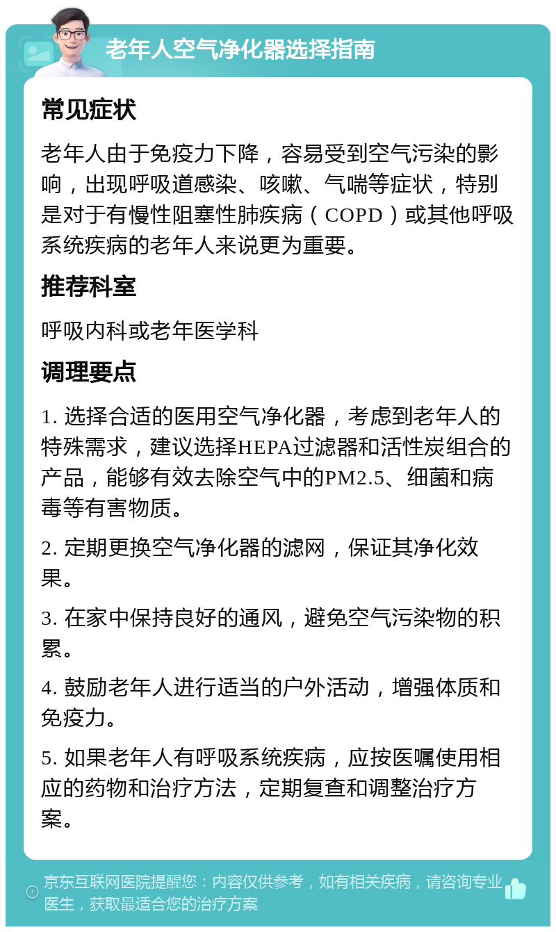 老年人空气净化器选择指南 常见症状 老年人由于免疫力下降，容易受到空气污染的影响，出现呼吸道感染、咳嗽、气喘等症状，特别是对于有慢性阻塞性肺疾病（COPD）或其他呼吸系统疾病的老年人来说更为重要。 推荐科室 呼吸内科或老年医学科 调理要点 1. 选择合适的医用空气净化器，考虑到老年人的特殊需求，建议选择HEPA过滤器和活性炭组合的产品，能够有效去除空气中的PM2.5、细菌和病毒等有害物质。 2. 定期更换空气净化器的滤网，保证其净化效果。 3. 在家中保持良好的通风，避免空气污染物的积累。 4. 鼓励老年人进行适当的户外活动，增强体质和免疫力。 5. 如果老年人有呼吸系统疾病，应按医嘱使用相应的药物和治疗方法，定期复查和调整治疗方案。