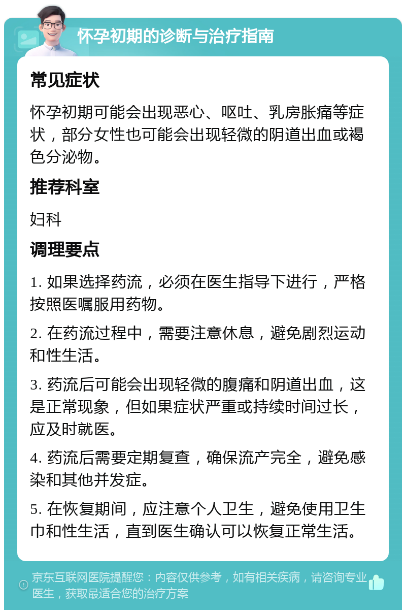 怀孕初期的诊断与治疗指南 常见症状 怀孕初期可能会出现恶心、呕吐、乳房胀痛等症状，部分女性也可能会出现轻微的阴道出血或褐色分泌物。 推荐科室 妇科 调理要点 1. 如果选择药流，必须在医生指导下进行，严格按照医嘱服用药物。 2. 在药流过程中，需要注意休息，避免剧烈运动和性生活。 3. 药流后可能会出现轻微的腹痛和阴道出血，这是正常现象，但如果症状严重或持续时间过长，应及时就医。 4. 药流后需要定期复查，确保流产完全，避免感染和其他并发症。 5. 在恢复期间，应注意个人卫生，避免使用卫生巾和性生活，直到医生确认可以恢复正常生活。