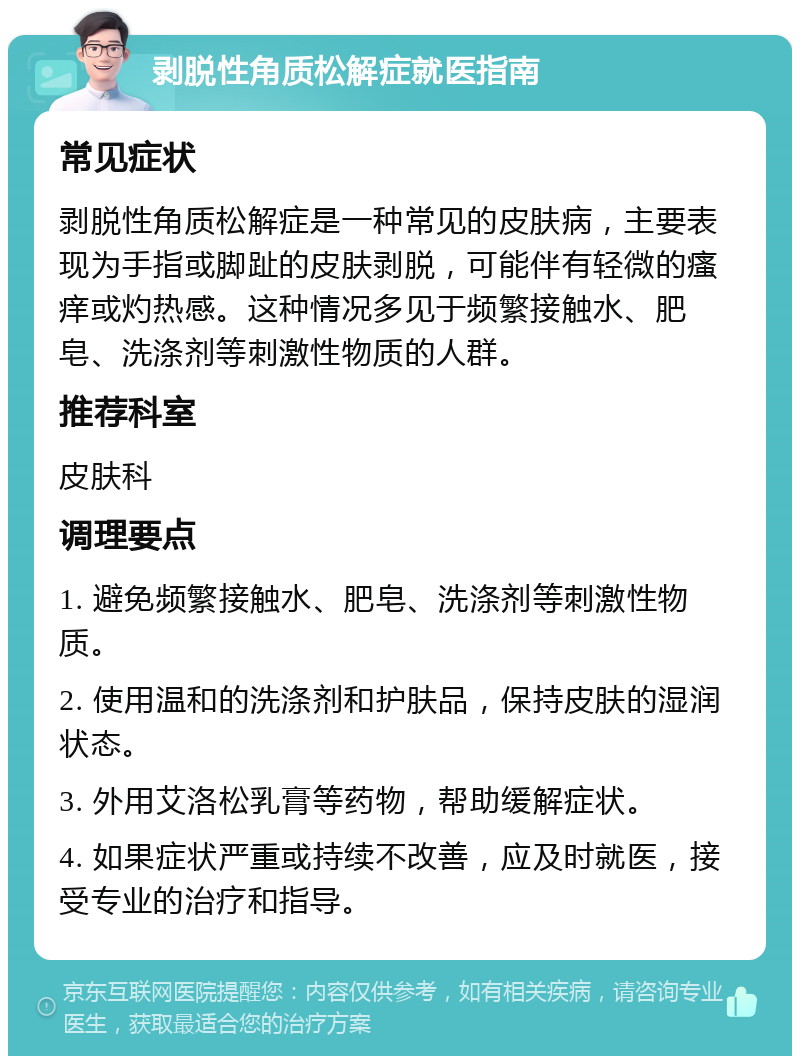 剥脱性角质松解症就医指南 常见症状 剥脱性角质松解症是一种常见的皮肤病，主要表现为手指或脚趾的皮肤剥脱，可能伴有轻微的瘙痒或灼热感。这种情况多见于频繁接触水、肥皂、洗涤剂等刺激性物质的人群。 推荐科室 皮肤科 调理要点 1. 避免频繁接触水、肥皂、洗涤剂等刺激性物质。 2. 使用温和的洗涤剂和护肤品，保持皮肤的湿润状态。 3. 外用艾洛松乳膏等药物，帮助缓解症状。 4. 如果症状严重或持续不改善，应及时就医，接受专业的治疗和指导。