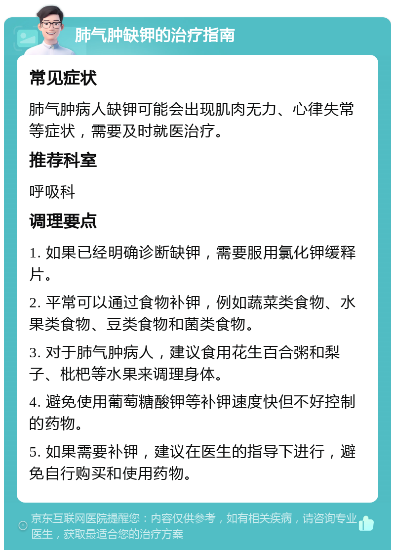 肺气肿缺钾的治疗指南 常见症状 肺气肿病人缺钾可能会出现肌肉无力、心律失常等症状，需要及时就医治疗。 推荐科室 呼吸科 调理要点 1. 如果已经明确诊断缺钾，需要服用氯化钾缓释片。 2. 平常可以通过食物补钾，例如蔬菜类食物、水果类食物、豆类食物和菌类食物。 3. 对于肺气肿病人，建议食用花生百合粥和梨子、枇杷等水果来调理身体。 4. 避免使用葡萄糖酸钾等补钾速度快但不好控制的药物。 5. 如果需要补钾，建议在医生的指导下进行，避免自行购买和使用药物。