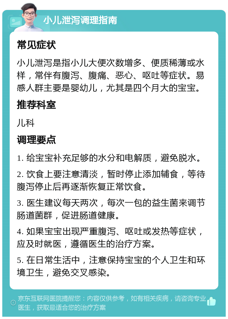 小儿泄泻调理指南 常见症状 小儿泄泻是指小儿大便次数增多、便质稀薄或水样，常伴有腹泻、腹痛、恶心、呕吐等症状。易感人群主要是婴幼儿，尤其是四个月大的宝宝。 推荐科室 儿科 调理要点 1. 给宝宝补充足够的水分和电解质，避免脱水。 2. 饮食上要注意清淡，暂时停止添加辅食，等待腹泻停止后再逐渐恢复正常饮食。 3. 医生建议每天两次，每次一包的益生菌来调节肠道菌群，促进肠道健康。 4. 如果宝宝出现严重腹泻、呕吐或发热等症状，应及时就医，遵循医生的治疗方案。 5. 在日常生活中，注意保持宝宝的个人卫生和环境卫生，避免交叉感染。