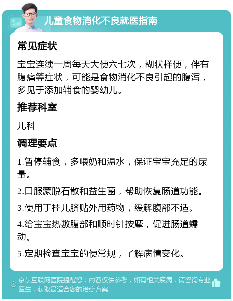 儿童食物消化不良就医指南 常见症状 宝宝连续一周每天大便六七次，糊状样便，伴有腹痛等症状，可能是食物消化不良引起的腹泻，多见于添加辅食的婴幼儿。 推荐科室 儿科 调理要点 1.暂停辅食，多喂奶和温水，保证宝宝充足的尿量。 2.口服蒙脱石散和益生菌，帮助恢复肠道功能。 3.使用丁桂儿脐贴外用药物，缓解腹部不适。 4.给宝宝热敷腹部和顺时针按摩，促进肠道蠕动。 5.定期检查宝宝的便常规，了解病情变化。