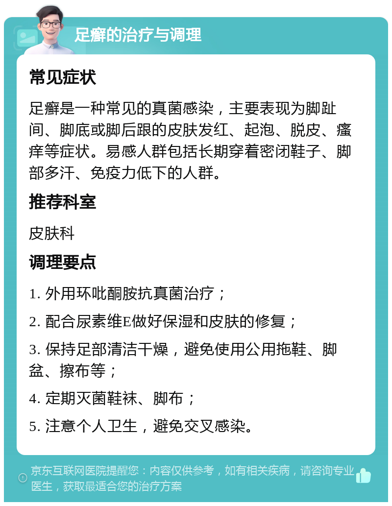 足癣的治疗与调理 常见症状 足癣是一种常见的真菌感染，主要表现为脚趾间、脚底或脚后跟的皮肤发红、起泡、脱皮、瘙痒等症状。易感人群包括长期穿着密闭鞋子、脚部多汗、免疫力低下的人群。 推荐科室 皮肤科 调理要点 1. 外用环吡酮胺抗真菌治疗； 2. 配合尿素维E做好保湿和皮肤的修复； 3. 保持足部清洁干燥，避免使用公用拖鞋、脚盆、擦布等； 4. 定期灭菌鞋袜、脚布； 5. 注意个人卫生，避免交叉感染。