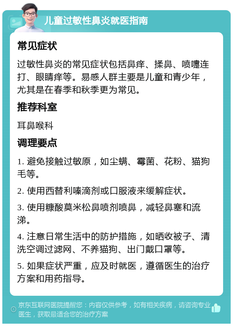 儿童过敏性鼻炎就医指南 常见症状 过敏性鼻炎的常见症状包括鼻痒、揉鼻、喷嚏连打、眼睛痒等。易感人群主要是儿童和青少年，尤其是在春季和秋季更为常见。 推荐科室 耳鼻喉科 调理要点 1. 避免接触过敏原，如尘螨、霉菌、花粉、猫狗毛等。 2. 使用西替利嗪滴剂或口服液来缓解症状。 3. 使用糠酸莫米松鼻喷剂喷鼻，减轻鼻塞和流涕。 4. 注意日常生活中的防护措施，如晒收被子、清洗空调过滤网、不养猫狗、出门戴口罩等。 5. 如果症状严重，应及时就医，遵循医生的治疗方案和用药指导。