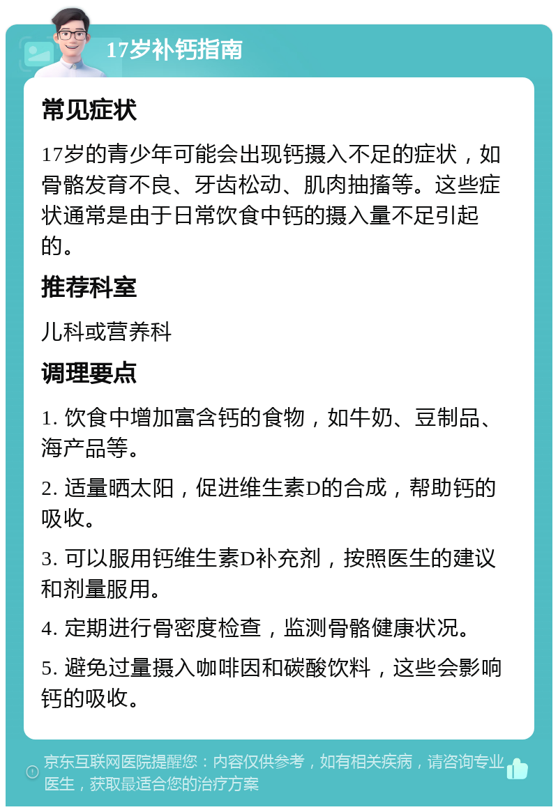 17岁补钙指南 常见症状 17岁的青少年可能会出现钙摄入不足的症状，如骨骼发育不良、牙齿松动、肌肉抽搐等。这些症状通常是由于日常饮食中钙的摄入量不足引起的。 推荐科室 儿科或营养科 调理要点 1. 饮食中增加富含钙的食物，如牛奶、豆制品、海产品等。 2. 适量晒太阳，促进维生素D的合成，帮助钙的吸收。 3. 可以服用钙维生素D补充剂，按照医生的建议和剂量服用。 4. 定期进行骨密度检查，监测骨骼健康状况。 5. 避免过量摄入咖啡因和碳酸饮料，这些会影响钙的吸收。