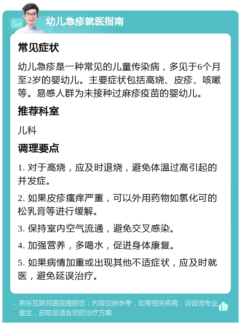 幼儿急疹就医指南 常见症状 幼儿急疹是一种常见的儿童传染病，多见于6个月至2岁的婴幼儿。主要症状包括高烧、皮疹、咳嗽等。易感人群为未接种过麻疹疫苗的婴幼儿。 推荐科室 儿科 调理要点 1. 对于高烧，应及时退烧，避免体温过高引起的并发症。 2. 如果皮疹瘙痒严重，可以外用药物如氢化可的松乳膏等进行缓解。 3. 保持室内空气流通，避免交叉感染。 4. 加强营养，多喝水，促进身体康复。 5. 如果病情加重或出现其他不适症状，应及时就医，避免延误治疗。