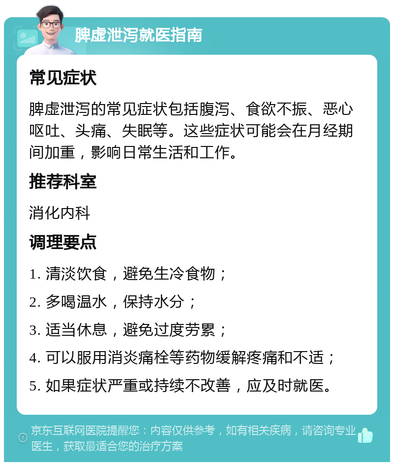 脾虚泄泻就医指南 常见症状 脾虚泄泻的常见症状包括腹泻、食欲不振、恶心呕吐、头痛、失眠等。这些症状可能会在月经期间加重，影响日常生活和工作。 推荐科室 消化内科 调理要点 1. 清淡饮食，避免生冷食物； 2. 多喝温水，保持水分； 3. 适当休息，避免过度劳累； 4. 可以服用消炎痛栓等药物缓解疼痛和不适； 5. 如果症状严重或持续不改善，应及时就医。